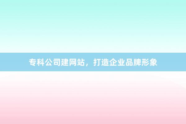 专科公司建网站，打造企业品牌形象