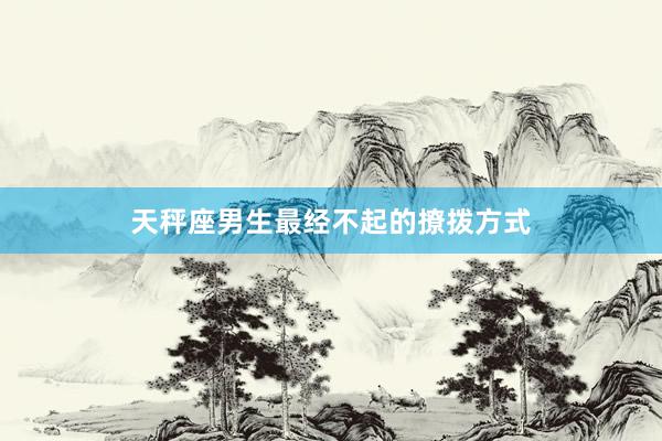 天秤座男生最经不起的撩拨方式